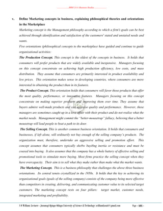 ………………..BBM 2111 Business Studies ………………..
S O William: Lecturer - Jaramogi Oginga Odinga University of Science & Technology: williamkasati@gmail.com Page - 101 -
v. Define Marketing concepts in business, explaining philosophical theories and orientations
in the Marketplace
Marketing concept is the Management philosophy according to which a firm's goals can be best
achieved through identification and satisfaction of the customers' stated and unstated needs and
wants.
Five orientations (philosophical concepts to the marketplace have guided and continue to guide
organizational activities:
The Production Concept. This concept is the oldest of the concepts in business. It holds that
consumers will prefer products that are widely available and inexpensive. Managers focusing
on this concept concentrate on achieving high production efficiency, low costs, and mass
distribution. They assume that consumers are primarily interested in product availability and
low prices. This orientation makes sense in developing countries, where consumers are more
interested in obtaining the product than in its features.
The Product Concept. This orientation holds that consumers will favor those products that offer
the most quality, performance, or innovative features. Managers focusing on this concept
concentrate on making superior products and improving them over time. They assume that
buyers admire well-made products and can appraise quality and performance. However, these
managers are sometimes caught up in a love affair with their product and do not realize what the
market needs. Management might commit the “better-mousetrap” fallacy, believing that a better
mousetrap will lead people to beat a path to its door.
The Selling Concept. This is another common business orientation. It holds that consumers and
businesses, if left alone, will ordinarily not buy enough of the selling company’s products. The
organization must, therefore, undertake an aggressive selling and promotion effort. This
concept assumes that consumers typically sho9w buyi8ng inertia or resistance and must be
coaxed into buying. It also assumes that the company has a whole battery of effective selling and
promotional tools to stimulate more buying. Most firms practice the selling concept when they
have overcapacity. Their aim is to sell what they make rather than make what the market wants.
The Marketing Concept. This is a business philosophy that challenges the above three business
orientations. Its central tenets crystallized in the 1950s. It holds that the key to achieving its
organizational goals (goals of the selling company) consists of the company being more effective
than competitors in creating, delivering, and communicating customer value to its selected target
customers. The marketing concept rests on four pillars: target market, customer needs,
integrated marketing and profitability.
 