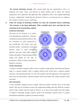 ………………..BBM 2111 Business Studies ………………..
S O William: Lecturer - Jaramogi Oginga Odinga University of Science & Technology: williamkasati@gmail.com Page - 102 -
The Societal Marketing Concept. This concept holds that the organization’s task is to
determine the needs, wants, and interests of target markets and to deliver the desired
satisfactions more effectively and efficiently than competitors (this is the original Marketing
Concept). Additionally, it holds that this all must be done in a way that preserves or enhances
the consumer’s and the society’s well-being.
vi. Under the concept of marketing evolution over time, the orientation factors confirming
‘The Customer is the King’ philosophy. With a detailed chart, draw and label the Four
orientation levels of marketing evolution
Production Orientation
The focus for the business is to reduce
costs through mass production. A business
orientated around production believes that
the "economies of scale" generated by
mass production will reduce costs and
maximize profits. A production orientated
business needs to avoid production
efficiency processes which affect product
design and quality. Compromising product
design and quality for the sake of
production is likely to reduce the product's
appeal to customers.
Product Orientation
A product orientated company believes that its product's high quality and functional features
make it a superior product. Such a company believes that if they have a superior product
customers will automatically like it as well. The problem with this approach is that superiority
alone does not sell products; superior products will not sell unless they satisfy consumer wants
and needs.
Sales Orientation
A sales orientated company's focus is simple; make the product, and then sell it to the target
market. This type of orientation involves the organization making what they think the customer
needs or likes without relevant research. However as we know sales usually aren't this simple.
An effective marketing strategy requires market and marketing research, prior to product
development and finally an effective promotion strategy.
 