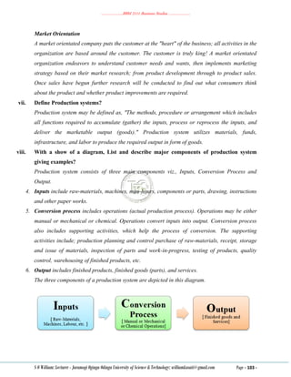 ………………..BBM 2111 Business Studies ………………..
S O William: Lecturer - Jaramogi Oginga Odinga University of Science & Technology: williamkasati@gmail.com Page - 103 -
Market Orientation
A market orientated company puts the customer at the "heart" of the business; all activities in the
organization are based around the customer. The customer is truly king! A market orientated
organization endeavors to understand customer needs and wants, then implements marketing
strategy based on their market research; from product development through to product sales.
Once sales have begun further research will be conducted to find out what consumers think
about the product and whether product improvements are required.
vii. Define Production systems?
Production system may be defined as, "The methods, procedure or arrangement which includes
all functions required to accumulate (gather) the inputs, process or reprocess the inputs, and
deliver the marketable output (goods)." Production system utilizes materials, funds,
infrastructure, and labor to produce the required output in form of goods.
viii. With a show of a diagram, List and describe major components of production system
giving examples?
Production system consists of three main components viz., Inputs, Conversion Process and
Output.
4. Inputs include raw-materials, machines, man-hours, components or parts, drawing, instructions
and other paper works.
5. Conversion process includes operations (actual production process). Operations may be either
manual or mechanical or chemical. Operations convert inputs into output. Conversion process
also includes supporting activities, which help the process of conversion. The supporting
activities include; production planning and control purchase of raw-materials, receipt, storage
and issue of materials, inspection of parts and work-in-progress, testing of products, quality
control, warehousing of finished products, etc.
6. Output includes finished products, finished goods (parts), and services.
The three components of a production system are depicted in this diagram.
 