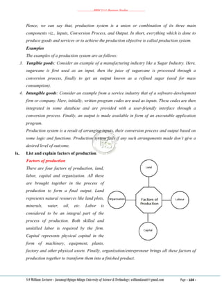 ………………..BBM 2111 Business Studies ………………..
S O William: Lecturer - Jaramogi Oginga Odinga University of Science & Technology: williamkasati@gmail.com Page - 104 -
Hence, we can say that, production system is a union or combination of its three main
components viz., Inputs, Conversion Process, and Output. In short, everything which is done to
produce goods and services or to achieve the production objective is called production system.
Examples
The examples of a production system are as follows:
3. Tangible goods: Consider an example of a manufacturing industry like a Sugar Industry. Here,
sugarcane is first used as an input, then the juice of sugarcane is processed through a
conversion process, finally to get an output known as a refined sugar (used for mass
consumption).
4. Intangible goods: Consider an example from a service industry that of a software-development
firm or company. Here, initially, written program codes are used as inputs. These codes are then
integrated in some database and are provided with a user-friendly interface through a
conversion process. Finally, an output is made available in form of an executable application
program.
Production system is a result of arranging inputs, their conversion process and output based on
some logic and functions. Production system fails if any such arrangements made don’t give a
desired level of outcome.
ix. List and explain factors of production
Factors of production
There are four factors of production, land,
labor, capital and organization. All these
are brought together in the process of
production to form a final output. Land
represents natural resources like land plots,
minerals, water, oil, etc. Labor is
considered to be an integral part of the
process of production. Both skilled and
unskilled labor is required by the firm.
Capital represents physical capital in the
form of machinery, equipment, plants,
factory and other physical assets. Finally, organization/entrepreneur brings all these factors of
production together to transform them into a finished product.
 