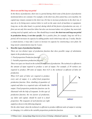 ………………..BBM 2111 Business Studies ………………..
S O William: Lecturer - Jaramogi Oginga Odinga University of Science & Technology: williamkasati@gmail.com Page - 105 -
Short run and the long run period
In the theory of production, short run is a period during which some of the factors of production
mentioned above are constant. For example, in the short run, firm cannot buy a new machine. So
capital may remain constant in the short run. If it has to increase production in the short run, it
may do so by hiring more contract labor to work on the same stock of machines or equipment.
Long run, on the other hand, is a period, during which all the factors of production can vary. A
firm can not only hire more/less labor but also can increase/reduce size of plant, buy more/sale
existing stock of capital, and so on. One should keep in mind, the short-run and long-run period
in production theory, is not time specific. For a poultry firm, for example, long run will be a
period, till it increases its capacity by adding poultry stock (which may take say 2 weeks). But for
a cement factory, it may take 2 years to increase its capacity by constructing a new plant. So
long run for cement factory may be 2 years.
x. Describe types of production functions
There are two distinct types of production function that show possible range of substitution
inputs in the production process.
1. Fixed proportion Production function
2. Variable proportions production function
These two types are based on the technical coefficient of production. The technical co-efficient is
the amount of input required to produce a unit of output. For example, if 50 workers are
required to produce 200 units of output, then 0.25 is the technical co-efficient of labor for
production.
When 0.25 units of labor are required to produce
every unit of output, it is called fixed proportion
production function. Here, doubling of quantities of
capital and labor in a required ratio will double the
output. Fixed proportion production function can be
illustrated with the help of isoquants. In this type of
production function, the two factors of production,
say labor and capital, should be used in a fixed
proportion. The isoquants of such function are right
angled as shown in the following diagram
On the other hand, when the technical co-efficient to produce different units of output is varying
or changing, it is called as the variable proportions production function.
 