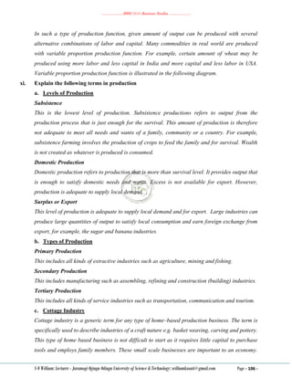………………..BBM 2111 Business Studies ………………..
S O William: Lecturer - Jaramogi Oginga Odinga University of Science & Technology: williamkasati@gmail.com Page - 106 -
In such a type of production function, given amount of output can be produced with several
alternative combinations of labor and capital. Many commodities in real world are produced
with variable proportion production function. For example, certain amount of wheat may be
produced using more labor and less capital in India and more capital and less labor in USA.
Variable proportion production function is illustrated in the following diagram.
xi. Explain the following terms in production
a. Levels of Production
Subsistence
This is the lowest level of production. Subsistence productions refers to output from the
production process that is just enough for the survival. This amount of production is therefore
not adequate to meet all needs and wants of a family, community or a country. For example,
subsistence farming involves the production of crops to feed the family and for survival. Wealth
is not created as whatever is produced is consumed.
Domestic Production
Domestic production refers to production that is more than survival level. It provides output that
is enough to satisfy domestic needs and wants. Excess is not available for export. However,
production is adequate to supply local demand.
Surplus or Export
This level of production is adequate to supply local demand and for export. Large industries can
produce large quantities of output to satisfy local consumption and earn foreign exchange from
export, for example, the sugar and banana industries.
b. Types of Production
Primary Production
This includes all kinds of extractive industries such as agriculture, mining and fishing.
Secondary Production
This includes manufacturing such as assembling, refining and construction (building) industries.
Tertiary Production
This includes all kinds of service industries such as transportation, communication and tourism.
c. Cottage Industry
Cottage industry is a generic term for any type of home–based production business. The term is
specifically used to describe industries of a craft nature e.g. basket weaving, carving and pottery.
This type of home based business is not difficult to start as it requires little capital to purchase
tools and employs family members. These small scale businesses are important to an economy.
 