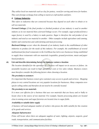………………..BBM 2111 Business Studies ………………..
S O William: Lecturer - Jaramogi Oginga Odinga University of Science & Technology: williamkasati@gmail.com Page - 107 -
They utilize local raw materials such as clay for pottery, wood for carving and straw for baskets.
They earn foreign exchange from selling to tourist at craft markets and fairs.
d. Linkage Industries
This refers to industries that are connected because they depend on each other to obtain or to
sell raw materials.
Forward Linkage; If the final product or finished products of one industry is used in another
industry as its raw material then a forward linkage occurs. For example, sugar produced from a
sugar factory is used by a bakery to make pastries. Sugar is therefore the end product of one
industry and used as raw material in another. Other examples include agriculture and canning,
lumber and construction and cattle farming and meat processing.
Backward linkage occurs when the demands of an industry leads to the establishment of other
industries to produce for the needs of this industry. For example, the establishment of several
multinational fast food restaurants in the Caribbean has led to new businesses being established
to supply these restaurants with raw materials (vegetables, ground provisions, meats and paper
based products).
xii. List and describe determining factors for business venture a location
The location identified for the operation of a business will impact on its success or failure. An
unsuitable location can result in high operational costs or low sales volume. Business owners
must therefore consider the following factors when choosing a location.
The proximity to customers
It is important that business owners give customers easy access to goods and services. Shopping
plazas in very central locations are very popular locations for businesses. Many companies now
opt for selling online and therefore do not need to be centrally located.
The proximity to raw materials
It is more cost effective for a business that uses raw materials that are heavy and or bulky to
locate close to the source of raw material. For example, bauxite processing plants are located
close to mining areas and sugar factories are located close to sugar fields.
Availability to suitable labor supply
A business will need adequate number of workers who posses the skills suitable for the creation
of its goods and services.
Adequate Infrastructure
Firms will locate where there are adequate supplies of water, lighting, airports, seaports, good
roads, transportation, and communication facilities.
 