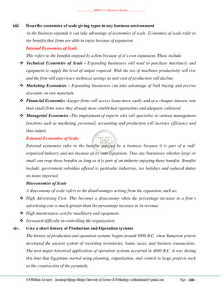 ………………..BBM 2111 Business Studies ………………..
S O William: Lecturer - Jaramogi Oginga Odinga University of Science & Technology: williamkasati@gmail.com Page - 108 -
xiii. Describe economies of scale giving types in any business environment
As the business expands it can take advantage of economies of scale. Economies of scale refer to
the benefits that firms are able to enjoy because of expansion.
Internal Economies of Scale
This refers to the benefits enjoyed by a firm because of it’s own expansion. These include:
 Technical Economies of Scale - Expanding businesses will need to purchase machinery and
equipment to supply the level of output required. With the use of machines productivity will rise
and the firm will experience technical savings as unit cost of production will decline.
 Marketing Economies – Expanding businesses can take advantage of bulk buying and receive
discounts on raw materials.
 Financial Economies -Larger firms will access loans more easily and at a cheaper interest rate
than small firms since they already have established reputations and adequate collateral.
 Managerial Economies -The employment of experts who will specialize in various management
functions such as marketing, personnel, accounting and production will increase efficiency and
thus output.
External Economies of Scale
External economies refer to the benefits enjoyed by a business because it is part of a well-
organized industry and not because of its own expansion. Thus any businesses whether large or
small can reap these benefits as long as it is part of an industry enjoying these benefits. Benefits
include; government subsidies offered to particular industries, tax holidays and reduced duties
on items imported.
Diseconomies of Scale
A diseconomy of scale refers to the disadvantages arising from the expansion, such as:
 High Advertising Cost: This becomes a diseconomy when the percentage increase in a firm’s
advertising cost is much greater than the percentage increase in its revenue.
 High maintenance cost for machinery and equipment.
 Increased difficulty in controlling the organization.
xiv. Give a short history of Production and Operation systems
The history of production and operation systems began around 5000 B.C. when Sumerian priests
developed the ancient system of recording inventories, loans, taxes, and business transactions.
The next major historical application of operation systems occurred in 4000 B.C. It was during
this time that Egyptians started using planning, organization, and control in large projects such
as the construction of the pyramids.
 