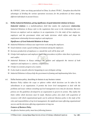………………..BBM 2111 Business Studies ………………..
S O William: Lecturer - Jaramogi Oginga Odinga University of Science & Technology: williamkasati@gmail.com Page - 109 -
By 1100 B.C., labor was being specialized in China; by about 370 B.C., Xenophon described the
advantages of dividing the various operations necessary for the production of shoes among
different individuals in ancient Greece.
xv. Define Industrial Relations, giving significance of good industrial relations in Kenya
Industrial relations is a multidisciplinary field that studies the employment relationship.
Industrial Relations in Kenya refer to the regulations that occur in the relationship that exist
between an employer and an employee in an organization. It is the study of how employees,
employers and the government relate and make decisions which define and shape the
employment relationship between employer and employees
Significance of Good Industrial Relations in Kenya
 Industrial Relations in Kenya ease supervision work among the employers.
 Good relations create a good working environment among the employees.
 Increases productivity of employees i.e. smooth the work will be done well.
 It helps both employees and employers know what procedures to follow when there is grievances
and conflict
 Industrial Relations in Kenya enhances the welfare and safeguards the interest of both
employers and employers i.e. salaries, compensation.
 It helps in economic progress of a country.
 It also leads to smooth collective bargaining in case of dispute solving.
 Industrial Relations in Kenya help the government in framing and implementing labor laws.
xvi. Define business policy, describing its features in any business venture
Business Policy defines the scope or spheres within which decisions can be taken by the
subordinates in an organization. It permits the lower level management to deal with the
problems and issues without consulting top level management every time for decisions. Business
policies are the guidelines developed by an organization to govern its actions. They define the
limits within which decisions must be made. Business policy also deals with acquisition of
resources with which organizational goals can be achieved. Business policy is the study of the
roles and responsibilities of top level management, the significant issues affecting organizational
success and the decisions affecting organization in long-run.
Features of Business Policy
An effective business policy must have following features-
 