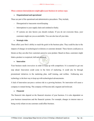 ………………..BBM 2111 Business Studies ………………..
S O William: Lecturer - Jaramogi Oginga Odinga University of Science & Technology: williamkasati@gmail.com Page - 11 -
These common internal factors might affect your business in various ways.
 Organizational and operational
These are part of the operational and administrative procedures. They include;
- Disorganized or inaccurate record keeping.
- Interruptions to your supply chain and outdated or faulty.
- IT systems are also factors you should evaluate. If you do not overcome these, your
customers might see you as unreliable. You can also lose all your data.
 Strategic risks
These affect your firm‘s ability to reach the goals in the business plan. They could be due to the
impacts of changes in technological evolutions or customer demand. These factors could pose as
threats as they can alter how customers perceive your product. Based on these, customers might
think a product is overpriced, dull and outdated.
 Innovation
Your business needs innovation in order to keep up with competitors. It is essential to get one
step ahead. Innovation could come in the form of marketing. It could also be through
promotional initiatives in the marketing plan, staff training, and welfare. Embracing new
technology is the best way to keep up with technological advancements.
A lack of innovation can pose a serious risk to a growing business. No innovation will cause a
company to remain boring. The company will become dull, stagnant and irrelevant.
 Financial
The financial risks depend on the financial structure of your business. It is also dependent on
your business transactions and the financial systems. For example, changes in interest rates or
being overly reliant on one customer could affect business.
 