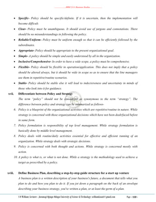 ………………..BBM 2111 Business Studies ………………..
S O William: Lecturer - Jaramogi Oginga Odinga University of Science & Technology: williamkasati@gmail.com Page - 110 -
 Specific- Policy should be specific/definite. If it is uncertain, then the implementation will
become difficult.
 Clear- Policy must be unambiguous. It should avoid use of jargons and connotations. There
should be no misunderstandings in following the policy.
 Reliable/Uniform- Policy must be uniform enough so that it can be efficiently followed by the
subordinates.
 Appropriate- Policy should be appropriate to the present organizational goal.
 Simple- A policy should be simple and easily understood by all in the organization.
 Inclusive/Comprehensive- In order to have a wide scope, a policy must be comprehensive.
 Flexible- Policy should be flexible in operation/application. This does not imply that a policy
should be altered always, but it should be wide in scope so as to ensure that the line managers
use them in repetitive/routine scenarios.
 Stable- Policy should be stable else it will lead to indecisiveness and uncertainty in minds of
those who look into it for guidance.
xvii. Differentiate between Policy and Strategy
The term “policy” should not be considered as synonymous to the term “strategy”. The
difference between policy and strategy can be summarized as follows-
6. Policy is a blueprint of the organizational activities which are repetitive/routine in nature. While
strategy is concerned with those organizational decisions which have not been dealt/faced before
in same form.
7. Policy formulation is responsibility of top level management. While strategy formulation is
basically done by middle level management.
8. Policy deals with routine/daily activities essential for effective and efficient running of an
organization. While strategy deals with strategic decisions.
9. Policy is concerned with both thought and actions. While strategy is concerned mostly with
action.
10. A policy is what is, or what is not done. While a strategy is the methodology used to achieve a
target as prescribed by a policy.
xviii. Define Business Plan, describing a step-by-step guide structure for a start up venture
A business plan is a written description of your business's future, a document that tells what you
plan to do and how you plan to do it. If you jot down a paragraph on the back of an envelope
describing your business strategy, you've written a plan, or at least the germ of a plan.
 