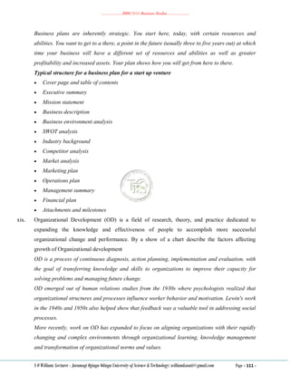 ………………..BBM 2111 Business Studies ………………..
S O William: Lecturer - Jaramogi Oginga Odinga University of Science & Technology: williamkasati@gmail.com Page - 111 -
Business plans are inherently strategic. You start here, today, with certain resources and
abilities. You want to get to a there, a point in the future (usually three to five years out) at which
time your business will have a different set of resources and abilities as well as greater
profitability and increased assets. Your plan shows how you will get from here to there.
Typical structure for a business plan for a start up venture
 Cover page and table of contents
 Executive summary
 Mission statement
 Business description
 Business environment analysis
 SWOT analysis
 Industry background
 Competitor analysis
 Market analysis
 Marketing plan
 Operations plan
 Management summary
 Financial plan
 Attachments and milestones
xix. Organizational Development (OD) is a field of research, theory, and practice dedicated to
expanding the knowledge and effectiveness of people to accomplish more successful
organizational change and performance. By a show of a chart describe the factors affecting
growth of Organizational development
OD is a process of continuous diagnosis, action planning, implementation and evaluation, with
the goal of transferring knowledge and skills to organizations to improve their capacity for
solving problems and managing future change.
OD emerged out of human relations studies from the 1930s where psychologists realized that
organizational structures and processes influence worker behavior and motivation. Lewin's work
in the 1940s and 1950s also helped show that feedback was a valuable tool in addressing social
processes.
More recently, work on OD has expanded to focus on aligning organizations with their rapidly
changing and complex environments through organizational learning, knowledge management
and transformation of organizational norms and values.
 