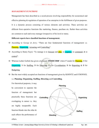 ………………..BBM 2111 Business Studies ………………..
S O William: Lecturer - Jaramogi Oginga Odinga University of Science & Technology: williamkasati@gmail.com Page - 14 -
MANAGEMENT FUNCTIONS
Management has been described as a social process involving responsibility for economical and
effective planning & regulation of operation of an enterprise in the fulfillment of given purposes.
It is a dynamic process consisting of various elements and activities. These activities are
different from operative functions like marketing, finance, purchase etc. Rather these activities
are common to each and every manager irrespective of his level or status.
Different experts have classified functions of management.
 According to George & Jerry; ―There are four fundamental functions of management i.e.
Planning, Organizing, Actuating and Controlling‖.
 According to Henry Fayol, ―To manage is to forecast and plan, to organize, to command, & to
control‖.
 Whereas Luther Gullick has given a keyword ‘POSDCORB‘ where P stands for Planning, O for
Organizing, S for Staffing, D for Directing, Co for Co-ordination, R for Reporting & B for
Budgeting.
 But the most widely accepted are functions of management given by KOONTZ and O‘DONNEL
i.e. Planning, Organizing, Staffing, Directing and Controlling.
For theoretical purposes, it may
be convenient to separate the
function of management but
practically these functions are
overlapping in nature i.e. they
are highly inseparable. Each
function blends into the other &
each affects the performance of
others.
 