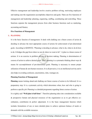 ………………..BBM 2111 Business Studies ………………..
S O William: Lecturer - Jaramogi Oginga Odinga University of Science & Technology: williamkasati@gmail.com Page - 15 -
Effective management and leadership involve creative problem solving, motivating employees
and making sure the organization accomplishes objectives and goals. There are five functions of
management and leadership: planning, organizing, staffing, coordinating and controlling. These
functions separate the management process from other business functions such as marketing,
accounting and finance.
Five Functions of Management
1. PLANNING
It is the basic function of management. It deals with chalking out a future course of action &
deciding in advance the most appropriate course of actions for achievement of pre-determined
goals. According to KOONTZ, ―Planning is deciding in advance; what to do, when to do & how
to do. It bridges the gap from where we are & where we want to be‖. A plan is a future course of
actions. It is an exercise in problem solving & decision making. Planning is determination of
courses of action to achieve desired goals. Thus, planning is a systematic thinking about ways &
means for accomplishment of pre-determined goals. Planning is necessary to ensure proper
utilization of human & non-human resources. It is all pervasive, it is an intellectual activity and it
also helps in avoiding confusion, uncertainties, risks, wastages etc.
Planning Function of Management
Planning means looking ahead and chalking out future courses of action to be followed. It is a
preparatory step. It is a systematic activity which determines when, how and who is going to
perform a specific job. Planning is a detailed programme regarding future courses of action.
It is rightly said ―Well plan is half done‖. Therefore planning takes into consideration available
& prospective human and physical resources of the organization so as to get effective co-
ordination, contribution & perfect adjustment. It is the basic management function which
includes formulation of one or more detailed plans to achieve optimum balance of needs or
demands with the available resources.
 