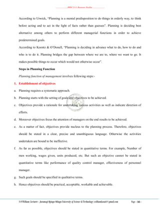 ………………..BBM 2111 Business Studies ………………..
S O William: Lecturer - Jaramogi Oginga Odinga University of Science & Technology: williamkasati@gmail.com Page - 16 -
According to Urwick, ―Planning is a mental predisposition to do things in orderly way, to think
before acting and to act in the light of facts rather than guesses‖. Planning is deciding best
alternative among others to perform different managerial functions in order to achieve
predetermined goals.
According to Koontz & O‘Donell, ―Planning is deciding in advance what to do, how to do and
who is to do it. Planning bridges the gap between where we are to, where we want to go. It
makes possible things to occur which would not otherwise occur‖.
Steps in Planning Function
Planning function of management involves following steps:-
1. Establishment of objectives
a. Planning requires a systematic approach.
b. Planning starts with the setting of goals and objectives to be achieved.
c. Objectives provide a rationale for undertaking various activities as well as indicate direction of
efforts.
d. Moreover objectives focus the attention of managers on the end results to be achieved.
e. As a matter of fact, objectives provide nucleus to the planning process. Therefore, objectives
should be stated in a clear, precise and unambiguous language. Otherwise the activities
undertaken are bound to be ineffective.
f. As far as possible, objectives should be stated in quantitative terms. For example, Number of
men working, wages given, units produced, etc. But such an objective cannot be stated in
quantitative terms like performance of quality control manager, effectiveness of personnel
manager.
g. Such goals should be specified in qualitative terms.
h. Hence objectives should be practical, acceptable, workable and achievable.
 