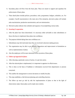 ………………..BBM 2111 Business Studies ………………..
S O William: Lecturer - Jaramogi Oginga Odinga University of Science & Technology: williamkasati@gmail.com Page - 18 -
b. Secondary plans will flow from the basic plan. These are meant to support and expediate the
achievement of basic plans.
c. These detail plans include policies, procedures, rules, programmes, budgets, schedules, etc. For
example, if profit maximization is the main aim of the enterprise, derivative plans will include
sales maximization, production maximization, and cost minimization.
d. Derivative plans indicate time schedule and sequence of accomplishing various tasks.
5. Securing Co-operation
a. After the plans have been determined, it is necessary rather advisable to take subordinates or
those who have to implement these plans into confidence.
b. The purposes behind taking them into confidence are :-
i. Subordinates may feel motivated since they are involved in decision making process.
ii. The organization may be able to get valuable suggestions and improvement in formulation as
well as implementation of plans.
iii. Also the employees will be more interested in the execution of these plans.
6. Follow up/Appraisal of plans
a. After choosing a particular course of action, it is put into action.
b. After the selected plan is implemented, it is important to appraise its effectiveness.
c. This is done on the basis of feedback or information received from departments or persons
concerned.
d. This enables the management to correct deviations or modify the plan.
e. This step establishes a link between planning and controlling function.
f. The follow up must go side by side the implementation of plans so that in the light of
observations made, future plans can be made more realistic.
 