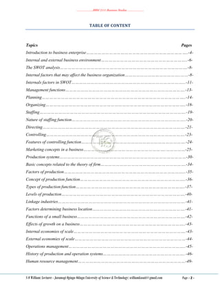 ………………..BBM 2111 Business Studies ………………..
S O William: Lecturer - Jaramogi Oginga Odinga University of Science & Technology: williamkasati@gmail.com Page - 2 -
TABLE OF CONTENT
Topics Pages
Introduction to business enterprise……………………………………………………………………..-4-
Internal and external business environment…………………………………………………………..-6-
The SWOT analysis……………………………………………………………………………………….-8-
Internal factors that may affect the business organization……………………………………..……-8-
Internals factors in SWOT……………………………………………………………………………...-11-
Management functions………………………………………………………………………………….-13-
Planning…………………………………………………………………………………………………..-14-
Organizing………………………………………………………………………………………………..-18-
Staffing…………………………………………………………………………………………………….-19-
Nature of staffing function………………………………….…………………………………………..-20-
Directing………………………………………………………………………………………………….-21-
Controlling……………………………………………………………………………………………….-23-
Features of controlling function……………………………………………………………………….-24-
Marketing concepts in a business………………………………………………………..……………-25-
Production systems………………………………………………………………………………………-30-
Basic concepts related to the theory of firm………………………………………………………….-34-
Factors of production…………………………………………………………………………………...-35-
Concept of production function………………………………………………………………………..-36-
Types of production function…………………………………………………………………………..-37-
Levels of production…………………………………………………………………………………….-40-
Linkage industries……………………………………………………………………………………….-41-
Factors determining business location……………………………………………………………….-41-
Functions of a small business………………………………………………………………………….-42-
Effects of growth on a business………………………………………………………………………..-43-
Internal economies of scale…………………………………………………………………………….-43-
External economies of scale……………………………………………………………………………-44-
Operations management………………………………………………………………………………..-45-
History of production and operation systems………………………………………………………..-46-
Human resource management…………………………………………………………………………-49-
 