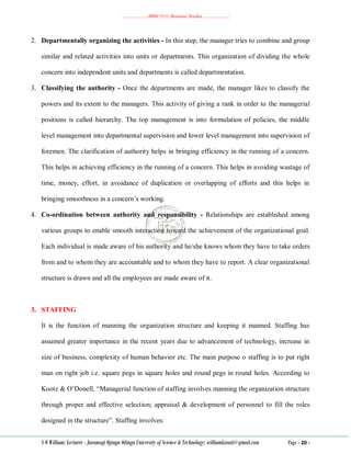 ………………..BBM 2111 Business Studies ………………..
S O William: Lecturer - Jaramogi Oginga Odinga University of Science & Technology: williamkasati@gmail.com Page - 20 -
2. Departmentally organizing the activities - In this step, the manager tries to combine and group
similar and related activities into units or departments. This organization of dividing the whole
concern into independent units and departments is called departmentation.
3. Classifying the authority - Once the departments are made, the manager likes to classify the
powers and its extent to the managers. This activity of giving a rank in order to the managerial
positions is called hierarchy. The top management is into formulation of policies, the middle
level management into departmental supervision and lower level management into supervision of
foremen. The clarification of authority helps in bringing efficiency in the running of a concern.
This helps in achieving efficiency in the running of a concern. This helps in avoiding wastage of
time, money, effort, in avoidance of duplication or overlapping of efforts and this helps in
bringing smoothness in a concern‘s working.
4. Co-ordination between authority and responsibility - Relationships are established among
various groups to enable smooth interaction toward the achievement of the organizational goal.
Each individual is made aware of his authority and he/she knows whom they have to take orders
from and to whom they are accountable and to whom they have to report. A clear organizational
structure is drawn and all the employees are made aware of it.
3. STAFFING
It is the function of manning the organization structure and keeping it manned. Staffing has
assumed greater importance in the recent years due to advancement of technology, increase in
size of business, complexity of human behavior etc. The main purpose o staffing is to put right
man on right job i.e. square pegs in square holes and round pegs in round holes. According to
Kootz & O‘Donell, ―Managerial function of staffing involves manning the organization structure
through proper and effective selection; appraisal & development of personnel to fill the roles
designed in the structure‖. Staffing involves:
 