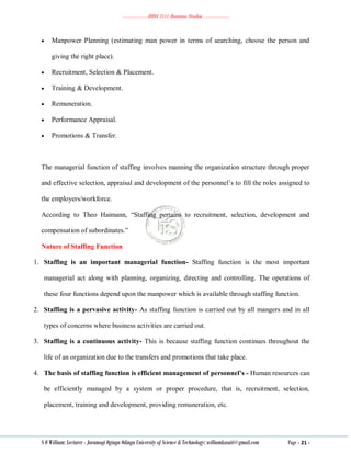 ………………..BBM 2111 Business Studies ………………..
S O William: Lecturer - Jaramogi Oginga Odinga University of Science & Technology: williamkasati@gmail.com Page - 21 -
 Manpower Planning (estimating man power in terms of searching, choose the person and
giving the right place).
 Recruitment, Selection & Placement.
 Training & Development.
 Remuneration.
 Performance Appraisal.
 Promotions & Transfer.
The managerial function of staffing involves manning the organization structure through proper
and effective selection, appraisal and development of the personnel‘s to fill the roles assigned to
the employers/workforce.
According to Theo Haimann, ―Staffing pertains to recruitment, selection, development and
compensation of subordinates.‖
Nature of Staffing Function
1. Staffing is an important managerial function- Staffing function is the most important
managerial act along with planning, organizing, directing and controlling. The operations of
these four functions depend upon the manpower which is available through staffing function.
2. Staffing is a pervasive activity- As staffing function is carried out by all mangers and in all
types of concerns where business activities are carried out.
3. Staffing is a continuous activity- This is because staffing function continues throughout the
life of an organization due to the transfers and promotions that take place.
4. The basis of staffing function is efficient management of personnel’s - Human resources can
be efficiently managed by a system or proper procedure, that is, recruitment, selection,
placement, training and development, providing remuneration, etc.
 