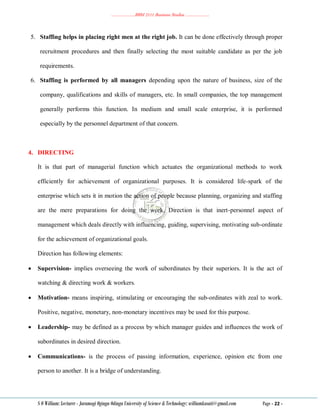 ………………..BBM 2111 Business Studies ………………..
S O William: Lecturer - Jaramogi Oginga Odinga University of Science & Technology: williamkasati@gmail.com Page - 22 -
5. Staffing helps in placing right men at the right job. It can be done effectively through proper
recruitment procedures and then finally selecting the most suitable candidate as per the job
requirements.
6. Staffing is performed by all managers depending upon the nature of business, size of the
company, qualifications and skills of managers, etc. In small companies, the top management
generally performs this function. In medium and small scale enterprise, it is performed
especially by the personnel department of that concern.
4. DIRECTING
It is that part of managerial function which actuates the organizational methods to work
efficiently for achievement of organizational purposes. It is considered life-spark of the
enterprise which sets it in motion the action of people because planning, organizing and staffing
are the mere preparations for doing the work. Direction is that inert-personnel aspect of
management which deals directly with influencing, guiding, supervising, motivating sub-ordinate
for the achievement of organizational goals.
Direction has following elements:
 Supervision- implies overseeing the work of subordinates by their superiors. It is the act of
watching & directing work & workers.
 Motivation- means inspiring, stimulating or encouraging the sub-ordinates with zeal to work.
Positive, negative, monetary, non-monetary incentives may be used for this purpose.
 Leadership- may be defined as a process by which manager guides and influences the work of
subordinates in desired direction.
 Communications- is the process of passing information, experience, opinion etc from one
person to another. It is a bridge of understanding.
 