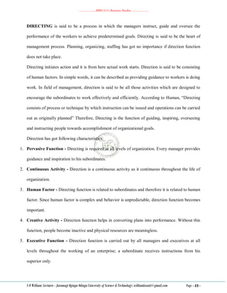 ………………..BBM 2111 Business Studies ………………..
S O William: Lecturer - Jaramogi Oginga Odinga University of Science & Technology: williamkasati@gmail.com Page - 23 -
DIRECTING is said to be a process in which the managers instruct, guide and oversee the
performance of the workers to achieve predetermined goals. Directing is said to be the heart of
management process. Planning, organizing, staffing has got no importance if direction function
does not take place.
Directing initiates action and it is from here actual work starts. Direction is said to be consisting
of human factors. In simple words, it can be described as providing guidance to workers is doing
work. In field of management, direction is said to be all those activities which are designed to
encourage the subordinates to work effectively and efficiently. According to Human, ―Directing
consists of process or technique by which instruction can be issued and operations can be carried
out as originally planned‖ Therefore, Directing is the function of guiding, inspiring, overseeing
and instructing people towards accomplishment of organizational goals.
Direction has got following characteristics:
1. Pervasive Function - Directing is required at all levels of organization. Every manager provides
guidance and inspiration to his subordinates.
2. Continuous Activity - Direction is a continuous activity as it continuous throughout the life of
organization.
3. Human Factor - Directing function is related to subordinates and therefore it is related to human
factor. Since human factor is complex and behavior is unpredictable, direction function becomes
important.
4. Creative Activity - Direction function helps in converting plans into performance. Without this
function, people become inactive and physical resources are meaningless.
5. Executive Function - Direction function is carried out by all managers and executives at all
levels throughout the working of an enterprise; a subordinate receives instructions from his
superior only.
 