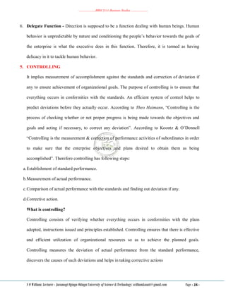 ………………..BBM 2111 Business Studies ………………..
S O William: Lecturer - Jaramogi Oginga Odinga University of Science & Technology: williamkasati@gmail.com Page - 24 -
6. Delegate Function - Direction is supposed to be a function dealing with human beings. Human
behavior is unpredictable by nature and conditioning the people‘s behavior towards the goals of
the enterprise is what the executive does in this function. Therefore, it is termed as having
delicacy in it to tackle human behavior.
5. CONTROLLING
It implies measurement of accomplishment against the standards and correction of deviation if
any to ensure achievement of organizational goals. The purpose of controlling is to ensure that
everything occurs in conformities with the standards. An efficient system of control helps to
predict deviations before they actually occur. According to Theo Haimann, ―Controlling is the
process of checking whether or not proper progress is being made towards the objectives and
goals and acting if necessary, to correct any deviation‖. According to Koontz & O‘Donnell
―Controlling is the measurement & correction of performance activities of subordinates in order
to make sure that the enterprise objectives and plans desired to obtain them as being
accomplished‖. Therefore controlling has following steps:
a.Establishment of standard performance.
b.Measurement of actual performance.
c.Comparison of actual performance with the standards and finding out deviation if any.
d.Corrective action.
What is controlling?
Controlling consists of verifying whether everything occurs in conformities with the plans
adopted, instructions issued and principles established. Controlling ensures that there is effective
and efficient utilization of organizational resources so as to achieve the planned goals.
Controlling measures the deviation of actual performance from the standard performance,
discovers the causes of such deviations and helps in taking corrective actions
 