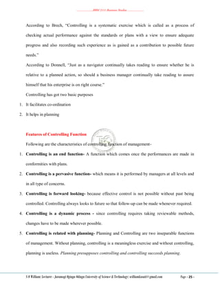 ………………..BBM 2111 Business Studies ………………..
S O William: Lecturer - Jaramogi Oginga Odinga University of Science & Technology: williamkasati@gmail.com Page - 25 -
According to Brech, ―Controlling is a systematic exercise which is called as a process of
checking actual performance against the standards or plans with a view to ensure adequate
progress and also recording such experience as is gained as a contribution to possible future
needs.‖
According to Donnell, ―Just as a navigator continually takes reading to ensure whether he is
relative to a planned action, so should a business manager continually take reading to assure
himself that his enterprise is on right course.‖
Controlling has got two basic purposes
1. It facilitates co-ordination
2. It helps in planning
Features of Controlling Function
Following are the characteristics of controlling function of management-
1. Controlling is an end function- A function which comes once the performances are made in
conformities with plans.
2. Controlling is a pervasive function- which means it is performed by managers at all levels and
in all type of concerns.
3. Controlling is forward looking- because effective control is not possible without past being
controlled. Controlling always looks to future so that follow-up can be made whenever required.
4. Controlling is a dynamic process - since controlling requires taking reviewable methods,
changes have to be made wherever possible.
5. Controlling is related with planning- Planning and Controlling are two inseparable functions
of management. Without planning, controlling is a meaningless exercise and without controlling,
planning is useless. Planning presupposes controlling and controlling succeeds planning.
 