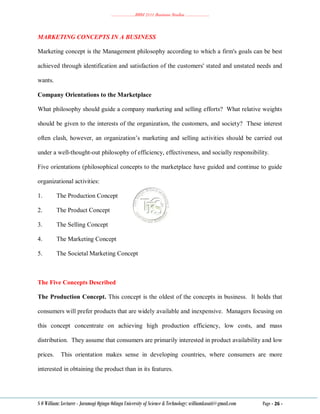 ………………..BBM 2111 Business Studies ………………..
S O William: Lecturer - Jaramogi Oginga Odinga University of Science & Technology: williamkasati@gmail.com Page - 26 -
MARKETING CONCEPTS IN A BUSINESS
Marketing concept is the Management philosophy according to which a firm's goals can be best
achieved through identification and satisfaction of the customers' stated and unstated needs and
wants.
Company Orientations to the Marketplace
What philosophy should guide a company marketing and selling efforts? What relative weights
should be given to the interests of the organization, the customers, and society? These interest
often clash, however, an organization‘s marketing and selling activities should be carried out
under a well-thought-out philosophy of efficiency, effectiveness, and socially responsibility.
Five orientations (philosophical concepts to the marketplace have guided and continue to guide
organizational activities:
1. The Production Concept
2. The Product Concept
3. The Selling Concept
4. The Marketing Concept
5. The Societal Marketing Concept
The Five Concepts Described
The Production Concept. This concept is the oldest of the concepts in business. It holds that
consumers will prefer products that are widely available and inexpensive. Managers focusing on
this concept concentrate on achieving high production efficiency, low costs, and mass
distribution. They assume that consumers are primarily interested in product availability and low
prices. This orientation makes sense in developing countries, where consumers are more
interested in obtaining the product than in its features.
 