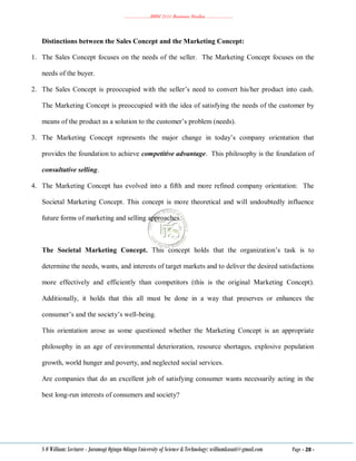 ………………..BBM 2111 Business Studies ………………..
S O William: Lecturer - Jaramogi Oginga Odinga University of Science & Technology: williamkasati@gmail.com Page - 28 -
Distinctions between the Sales Concept and the Marketing Concept:
1. The Sales Concept focuses on the needs of the seller. The Marketing Concept focuses on the
needs of the buyer.
2. The Sales Concept is preoccupied with the seller‘s need to convert his/her product into cash.
The Marketing Concept is preoccupied with the idea of satisfying the needs of the customer by
means of the product as a solution to the customer‘s problem (needs).
3. The Marketing Concept represents the major change in today‘s company orientation that
provides the foundation to achieve competitive advantage. This philosophy is the foundation of
consultative selling.
4. The Marketing Concept has evolved into a fifth and more refined company orientation: The
Societal Marketing Concept. This concept is more theoretical and will undoubtedly influence
future forms of marketing and selling approaches.
The Societal Marketing Concept. This concept holds that the organization‘s task is to
determine the needs, wants, and interests of target markets and to deliver the desired satisfactions
more effectively and efficiently than competitors (this is the original Marketing Concept).
Additionally, it holds that this all must be done in a way that preserves or enhances the
consumer‘s and the society‘s well-being.
This orientation arose as some questioned whether the Marketing Concept is an appropriate
philosophy in an age of environmental deterioration, resource shortages, explosive population
growth, world hunger and poverty, and neglected social services.
Are companies that do an excellent job of satisfying consumer wants necessarily acting in the
best long-run interests of consumers and society?
 