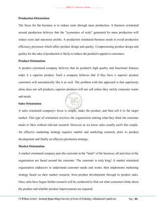 ………………..BBM 2111 Business Studies ………………..
S O William: Lecturer - Jaramogi Oginga Odinga University of Science & Technology: williamkasati@gmail.com Page - 30 -
Production Orientation
The focus for the business is to reduce costs through mass production. A business orientated
around production believes that the "economies of scale" generated by mass production will
reduce costs and maximize profits. A production orientated business needs to avoid production
efficiency processes which affect product design and quality. Compromising product design and
quality for the sake of production is likely to reduce the product's appeal to customers.
Product Orientation
A product orientated company believes that its product's high quality and functional features
make it a superior product. Such a company believes that if they have a superior product
customers will automatically like it as well. The problem with this approach is that superiority
alone does not sell products; superior products will not sell unless they satisfy consumer wants
and needs.
Sales Orientation
A sales orientated company's focus is simple; make the product, and then sell it to the target
market. This type of orientation involves the organization making what they think the customer
needs or likes without relevant research. However as we know sales usually aren't this simple.
An effective marketing strategy requires market and marketing research, prior to product
development and finally an effective promotion strategy.
Market Orientation
A market orientated company puts the customer at the "heart" of the business; all activities in the
organization are based around the customer. The customer is truly king! A market orientated
organization endeavors to understand customer needs and wants, then implements marketing
strategy based on their market research; from product development through to product sales.
Once sales have begun further research will be conducted to find out what consumers think about
the product and whether product improvements are required.
 