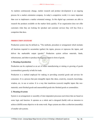 ………………..BBM 2111 Business Studies ………………..
S O William: Lecturer - Jaramogi Oginga Odinga University of Science & Technology: williamkasati@gmail.com Page - 31 -
As markets continuously change, market research and product development is an ongoing
process for a market orientation company. In today‘s competitive world, it is more important
than ever to implement a market orientated strategy. In this digital age customers are able to
research the products available on the market fairly quickly. If an organization does not offer
customers what they are looking for (product and customer service) they will buy from a
competitor that does.
PRODUCTION SYSTEMS
Production system may be defined as, "The methods, procedure or arrangement which includes
all functions required to accumulate (gather) the inputs, process or reprocess the inputs, and
deliver the marketable output (goods)." Production system utilizes materials, funds,
infrastructure, and labor to produce the required output in form of goods.
1. Meaning of production
Production can be explained as an act of either manufacturing or mining or growing of goods
(commodities) generally in bulk for trade.
Production is a method employed for making or providing essential goods and services for
consumers. It is a process that puts intangible inputs like ideas, creativity, research, knowledge,
wisdom, etc. in use or action. It is a way that transforms (convert) tangible inputs like raw-
materials, semi-finished goods and unassembled goods into finished goods or commodities.
2. Meaning of system
System is an arrangement or assembly of inter-dependent processes (activities) that are based on
some logic and function. It operates as a whole and is designed (build) with an intension to
achieve (fulfill) some objective or do some work. Huge systems are often a collection (assembly)
of smaller sub-systems.
 