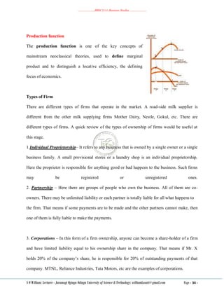 ………………..BBM 2111 Business Studies ………………..
S O William: Lecturer - Jaramogi Oginga Odinga University of Science & Technology: williamkasati@gmail.com Page - 34 -
Production function
The production function is one of the key concepts of
mainstream neoclassical theories, used to define marginal
product and to distinguish a locative efficiency, the defining
focus of economics.
Types of Firm
There are different types of firms that operate in the market. A road-side milk supplier is
different from the other milk supplying firms Mother Dairy, Nestle, Gokul, etc. There are
different types of firms. A quick review of the types of ownership of firms would be useful at
this stage.
1.Individual Proprietorship– It refers to any business that is owned by a single owner or a single
business family. A small provisional stores or a laundry shop is an individual proprietorship.
Here the proprietor is responsible for anything good or bad happens to the business. Such firms
may be registered or unregistered ones.
2. Partnership – Here there are groups of people who own the business. All of them are co-
owners. There may be unlimited liability or each partner is totally liable for all what happens to
the firm. That means if some payments are to be made and the other partners cannot make, then
one of them is fully liable to make the payments.
3. Corporations – In this form of a firm ownership, anyone can become a share-holder of a firm
and have limited liability equal to his ownership share in the company. That means if Mr. X
holds 20% of the company‘s share, he is responsible for 20% of outstanding payments of that
company. MTNL, Reliance Industries, Tata Motors, etc are the examples of corporations.
 