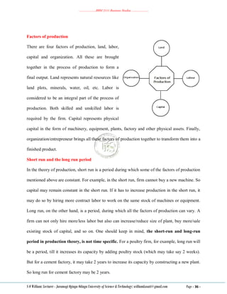 ………………..BBM 2111 Business Studies ………………..
S O William: Lecturer - Jaramogi Oginga Odinga University of Science & Technology: williamkasati@gmail.com Page - 36 -
Factors of production
There are four factors of production, land, labor,
capital and organization. All these are brought
together in the process of production to form a
final output. Land represents natural resources like
land plots, minerals, water, oil, etc. Labor is
considered to be an integral part of the process of
production. Both skilled and unskilled labor is
required by the firm. Capital represents physical
capital in the form of machinery, equipment, plants, factory and other physical assets. Finally,
organization/entrepreneur brings all these factors of production together to transform them into a
finished product.
Short run and the long run period
In the theory of production, short run is a period during which some of the factors of production
mentioned above are constant. For example, in the short run, firm cannot buy a new machine. So
capital may remain constant in the short run. If it has to increase production in the short run, it
may do so by hiring more contract labor to work on the same stock of machines or equipment.
Long run, on the other hand, is a period, during which all the factors of production can vary. A
firm can not only hire more/less labor but also can increase/reduce size of plant, buy more/sale
existing stock of capital, and so on. One should keep in mind, the short-run and long-run
period in production theory, is not time specific. For a poultry firm, for example, long run will
be a period, till it increases its capacity by adding poultry stock (which may take say 2 weeks).
But for a cement factory, it may take 2 years to increase its capacity by constructing a new plant.
So long run for cement factory may be 2 years.
 