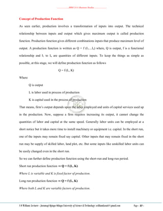 ………………..BBM 2111 Business Studies ………………..
S O William: Lecturer - Jaramogi Oginga Odinga University of Science & Technology: williamkasati@gmail.com Page - 37 -
Concept of Production Function
As seen earlier, production involves a transformation of inputs into output. The technical
relationship between inputs and output which gives maximum output is called production
function. Production function gives different combinations inputs that produce maximum level of
output. A production function is written as Q = f (I1....In) where, Q is output, f is a functional
relationship and I1 to In are quantities of different inputs. To keep the things as simple as
possible, at this stage, we will define production function as follows
Q = f (L, K)
Where
Q is output
L is labor used in process of production
K is capital used in the process of production
That means, firm‘s output depends upon the labor employed and units of capital services used up
in the production. Now, suppose a firm requires increasing its output, it cannot change the
quantities of labor and capital at the same speed. Generally labor units can be employed at a
short notice but it takes more time to install machinery or equipment i.e. capital. In the short run,
one of the inputs may remain fixed say capital. Other inputs that may remain fixed in the short
run may be supply of skilled labor, land plot, etc. But some inputs like unskilled labor units can
be easily changed even in the short run.
So we can further define production function using the short-run and long-run period.
Short run production function ⇒ Q = f (L, K)
Where L is variable and K is fixed factor of production.
Long run production function ⇒ Q = f (L, K)
Where both L and K are variable factors of production.
 