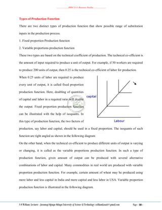 ………………..BBM 2111 Business Studies ………………..
S O William: Lecturer - Jaramogi Oginga Odinga University of Science & Technology: williamkasati@gmail.com Page - 38 -
Types of Production Function
There are two distinct types of production function that show possible range of substitution
inputs in the production process.
1. Fixed proportion Production function
2. Variable proportions production function
These two types are based on the technical coefficient of production. The technical co-efficient is
the amount of input required to produce a unit of output. For example, if 50 workers are required
to produce 200 units of output, then 0.25 is the technical co-efficient of labor for production.
When 0.25 units of labor are required to produce
every unit of output, it is called fixed proportion
production function. Here, doubling of quantities
of capital and labor in a required ratio will double
the output. Fixed proportion production function
can be illustrated with the help of isoquants. In
this type of production function, the two factors of
production, say labor and capital, should be used in a fixed proportion. The isoquants of such
function are right angled as shown in the following diagram
On the other hand, when the technical co-efficient to produce different units of output is varying
or changing, it is called as the variable proportions production function. In such a type of
production function, given amount of output can be produced with several alternative
combinations of labor and capital. Many commodities in real world are produced with variable
proportion production function. For example, certain amount of wheat may be produced using
more labor and less capital in India and more capital and less labor in USA. Variable proportion
production function is illustrated in the following diagram.
 