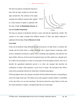………………..BBM 2111 Business Studies ………………..
S O William: Lecturer - Jaramogi Oginga Odinga University of Science & Technology: williamkasati@gmail.com Page - 39 -
The short run analysis of production function is
done with one input variable (L) and the other
input constant (K). The variation in the output
resulting from different amounts labor applied
to a fixed amount of capital is explained with
the help of Law of Diminishing Returns or
Law of Variable Proportions
The long run analysis of production function is done with both the inputs(L,K) variable. The
variation in the output resulting from different amounts of labor and capital employed is
explained with the help of Law of Returns to Scale
Case Study
Crops can be produced using different methods. Food grown on large farms in countries like
Canada and the United States is usually produced with a capital intensive technology which
involves substantial investment in capital, such as buildings and equipment, and relatively less
input of labor. However, food can also be produced using very little capital (say a plough) and a
lot of labor (several people) as is done in several parts of the developing countries. One way to
describe the agricultural production process is to show one isoquant that describes the
combination of inputs which generates a given level of output. The description that follows
comes from a production function for wheat that is estimated using figures.
Following diagram shows one isoquant associated with the production function, corresponding to
some level output of per year. The farmer can use this isoquant to decide whether it is profitable
to hire more labor or to use more machinery. The decision about how many laborers to hire and
how much machinery to employ, will depend upon the cost of each input.
 