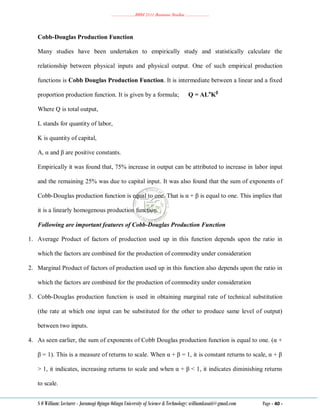 ………………..BBM 2111 Business Studies ………………..
S O William: Lecturer - Jaramogi Oginga Odinga University of Science & Technology: williamkasati@gmail.com Page - 40 -
Cobb-Douglas Production Function
Many studies have been undertaken to empirically study and statistically calculate the
relationship between physical inputs and physical output. One of such empirical production
functions is Cobb Douglas Production Function. It is intermediate between a linear and a fixed
proportion production function. It is given by a formula; Q = ALα
Kβ
Where Q is total output,
L stands for quantity of labor,
K is quantity of capital,
A, α and β are positive constants.
Empirically it was found that, 75% increase in output can be attributed to increase in labor input
and the remaining 25% was due to capital input. It was also found that the sum of exponents of
Cobb-Douglas production function is equal to one. That is α + β is equal to one. This implies that
it is a linearly homogenous production function.
Following are important features of Cobb-Douglas Production Function
1. Average Product of factors of production used up in this function depends upon the ratio in
which the factors are combined for the production of commodity under consideration
2. Marginal Product of factors of production used up in this function also depends upon the ratio in
which the factors are combined for the production of commodity under consideration
3. Cobb-Douglas production function is used in obtaining marginal rate of technical substitution
(the rate at which one input can be substituted for the other to produce same level of output)
between two inputs.
4. As seen earlier, the sum of exponents of Cobb Douglas production function is equal to one. (α +
β = 1). This is a measure of returns to scale. When α + β = 1, it is constant returns to scale, α + β
> 1, it indicates, increasing returns to scale and when α + β < 1, it indicates diminishing returns
to scale.
 