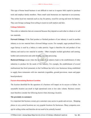 ………………..BBM 2111 Business Studies ………………..
S O William: Lecturer - Jaramogi Oginga Odinga University of Science & Technology: williamkasati@gmail.com Page - 42 -
This type of home based business is not difficult to start as it requires little capital to purchase
tools and employs family members. These small scale businesses are important to an economy.
They utilize local raw materials such as clay for pottery, wood for carving and straw for baskets.
They earn foreign exchange from selling to tourist at craft markets and fairs.
Linkage Industries
This refers to industries that are connected because they depend on each other to obtain or to sell
raw materials.
Forward Linkage; If the final product or finished products of one industry is used in another
industry as its raw material then a forward linkage occurs. For example, sugar produced from a
sugar factory is used by a bakery to make pastries. Sugar is therefore the end product of one
industry and used as raw material in another. Other examples include agriculture and canning,
lumber and construction and cattle farming and meat processing.
Backward linkage occurs when the demands of an industry leads to the establishment of other
industries to produce for the needs of this industry. For example, the establishment of several
multinational fast food restaurants in the Caribbean has led to new businesses being established
to supply these restaurants with raw materials (vegetables, ground provisions, meats and paper
based products).
Factors determining Business Location
The location identified for the operation of a business will impact on its success or failure. An
unsuitable location can result in high operational costs or low sales volume. Business owners
must therefore consider the following factors when choosing a location.
The proximity to customers
It is important that business owners give customers easy access to goods and services. Shopping
plazas in very central locations are very popular locations for businesses. Many companies now
opt for selling online and therefore do not need to be centrally located.
 