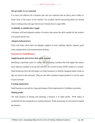 ………………..BBM 2111 Business Studies ………………..
S O William: Lecturer - Jaramogi Oginga Odinga University of Science & Technology: williamkasati@gmail.com Page - 43 -
The proximity to raw materials
It is more cost effective for a business that uses raw materials that are heavy and or bulky to
locate close to the source of raw material. For example, bauxite processing plants are located
close to mining areas and sugar factories are located close to sugar fields.
Availability to suitable labor supply
A business will need adequate number of workers who posses the skills suitable for the creation
of its goods and services.
Adequate Infrastructure
Firms will locate where there are adequate supplies of water, lighting, airports, seaports, good
roads, transportation, and communication facilities.
Functions of a Small Business
Supplying goods and services that satisfy demand
Identifying a particular need in a market and developing a product that will supply that market
need improves standard of living and increases the overall revenue (GNP) earned in a country.
Small businesses have the advantage over large businesses to identify changing market trends as
they are closer to the customers. They are also able to produce unique products to suit the needs
of each customer.
Creating employment
Small businesses account for a large percentage of total employment in Caribbean economies.
Making profits
The main purpose of starting and operating a business is to make profits. Profit makes it
worthwhile for the entrepreneur to continue business. Profit earned may be reinvested to expand
the business.
 