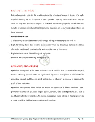………………..BBM 2111 Business Studies ………………..
S O William: Lecturer - Jaramogi Oginga Odinga University of Science & Technology: williamkasati@gmail.com Page - 45 -
External Economies of Scale
External economies refer to the benefits enjoyed by a business because it is part of a well-
organized industry and not because of its own expansion. Thus any businesses whether large or
small can reap these benefits as long as it is part of an industry enjoying these benefits. Benefits
include; government subsidies offered to particular industries, tax holidays and reduced duties on
items imported.
Diseconomies of Scale
A diseconomy of scale refers to the disadvantages arising from the expansion, such as:
1. High Advertising Cost: This becomes a diseconomy when the percentage increase in a firm‘s
advertising cost is much greater than the percentage increase in its revenue.
2. High maintenance cost for machinery and equipment.
3. Increased difficulty in controlling the organization.
OPERATIONS MANAGEMENT
Operations management refers to the administration of business practices to create the highest
level of efficiency possible within an organization. Operations management is concerned with
converting materials and labor into goods and services as efficiently as possible to maximize the
profit of an organization.
Operations management teams design the method of conversion of inputs (materials, labor,
proprietary information, etc.) into outputs (goods, services, value-added products, etc.) that is
most beneficial to the organization. Operations management teams attempt to balance costs with
revenue to achieve the highest net operating profit possible.
 