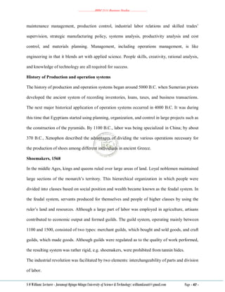 ………………..BBM 2111 Business Studies ………………..
S O William: Lecturer - Jaramogi Oginga Odinga University of Science & Technology: williamkasati@gmail.com Page - 47 -
maintenance management, production control, industrial labor relations and skilled trades‘
supervision, strategic manufacturing policy, systems analysis, productivity analysis and cost
control, and materials planning. Management, including operations management, is like
engineering in that it blends art with applied science. People skills, creativity, rational analysis,
and knowledge of technology are all required for success.
History of Production and operation systems
The history of production and operation systems began around 5000 B.C. when Sumerian priests
developed the ancient system of recording inventories, loans, taxes, and business transactions.
The next major historical application of operation systems occurred in 4000 B.C. It was during
this time that Egyptians started using planning, organization, and control in large projects such as
the construction of the pyramids. By 1100 B.C., labor was being specialized in China; by about
370 B.C., Xenophon described the advantages of dividing the various operations necessary for
the production of shoes among different individuals in ancient Greece.
Shoemakers, 1568
In the middle Ages, kings and queens ruled over large areas of land. Loyal noblemen maintained
large sections of the monarch‘s territory. This hierarchical organization in which people were
divided into classes based on social position and wealth became known as the feudal system. In
the feudal system, servants produced for themselves and people of higher classes by using the
ruler‘s land and resources. Although a large part of labor was employed in agriculture, artisans
contributed to economic output and formed guilds. The guild system, operating mainly between
1100 and 1500, consisted of two types: merchant guilds, which bought and sold goods, and craft
guilds, which made goods. Although guilds were regulated as to the quality of work performed,
the resulting system was rather rigid, e.g. shoemakers, were prohibited from tannin hides.
The industrial revolution was facilitated by two elements: interchangeability of parts and division
of labor.
 