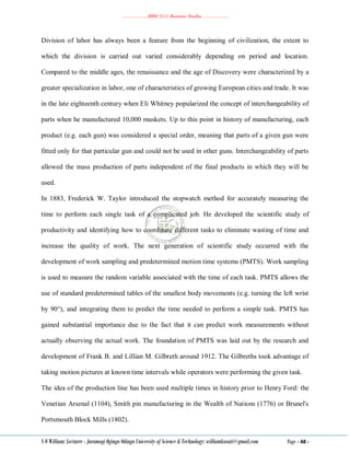 ………………..BBM 2111 Business Studies ………………..
S O William: Lecturer - Jaramogi Oginga Odinga University of Science & Technology: williamkasati@gmail.com Page - 48 -
Division of labor has always been a feature from the beginning of civilization, the extent to
which the division is carried out varied considerably depending on period and location.
Compared to the middle ages, the renaissance and the age of Discovery were characterized by a
greater specialization in labor, one of characteristics of growing European cities and trade. It was
in the late eighteenth century when Eli Whitney popularized the concept of interchangeability of
parts when he manufactured 10,000 muskets. Up to this point in history of manufacturing, each
product (e.g. each gun) was considered a special order, meaning that parts of a given gun were
fitted only for that particular gun and could not be used in other guns. Interchangeability of parts
allowed the mass production of parts independent of the final products in which they will be
used.
In 1883, Frederick W. Taylor introduced the stopwatch method for accurately measuring the
time to perform each single task of a complicated job. He developed the scientific study of
productivity and identifying how to coordinate different tasks to eliminate wasting of time and
increase the quality of work. The next generation of scientific study occurred with the
development of work sampling and predetermined motion time systems (PMTS). Work sampling
is used to measure the random variable associated with the time of each task. PMTS allows the
use of standard predetermined tables of the smallest body movements (e.g. turning the left wrist
by 90°), and integrating them to predict the time needed to perform a simple task. PMTS has
gained substantial importance due to the fact that it can predict work measurements without
actually observing the actual work. The foundation of PMTS was laid out by the research and
development of Frank B. and Lillian M. Gilbreth around 1912. The Gilbreths took advantage of
taking motion pictures at known time intervals while operators were performing the given task.
The idea of the production line has been used multiple times in history prior to Henry Ford: the
Venetian Arsenal (1104), Smith pin manufacturing in the Wealth of Nations (1776) or Brunel's
Portsmouth Block Mills (1802).
 