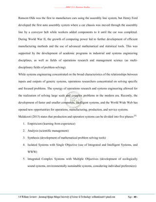 ………………..BBM 2111 Business Studies ………………..
S O William: Lecturer - Jaramogi Oginga Odinga University of Science & Technology: williamkasati@gmail.com Page - 49 -
Ransom Olds was the first to manufacture cars using the assembly line system, but Henry Ford
developed the first auto assembly system where a car chassis was moved through the assembly
line by a conveyor belt while workers added components to it until the car was completed.
During World War II, the growth of computing power led to further development of efficient
manufacturing methods and the use of advanced mathematical and statistical tools. This was
supported by the development of academic programs in industrial and systems engineering
disciplines, as well as fields of operations research and management science (as multi-
disciplinary fields of problem solving).
While systems engineering concentrated on the broad characteristics of the relationships between
inputs and outputs of generic systems, operations researchers concentrated on solving specific
and focused problems. The synergy of operations research and systems engineering allowed for
the realization of solving large scale and complex problems in the modern era. Recently, the
development of faster and smaller computers, intelligent systems, and the World Wide Web has
opened new opportunities for operations, manufacturing, production, and service systems.
Malakooti (2013) states that production and operation systems can be divided into five phases:[6]
1. Empiricism (learning from experience)
2. Analysis (scientific management)
3. Synthesis (development of mathematical problem solving tools)
4. Isolated Systems with Single Objective (use of Integrated and Intelligent Systems, and
WWW)
5. Integrated Complex Systems with Multiple Objectives (development of ecologically
sound systems, environmentally sustainable systems, considering individual preferences)
 