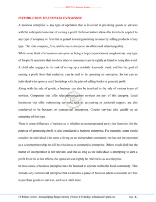 ………………..BBM 2111 Business Studies ………………..
S O William: Lecturer - Jaramogi Oginga Odinga University of Science & Technology: williamkasati@gmail.com Page - 5 -
INTRODUCTION TO BUSINESS ENTERPRISE
A business enterprise is any type of operation that is involved in providing goods or services
with the anticipated outcome of earning a profit. Its broad nature allows the term to be applied to
any type of company or firm that is geared toward generating revenue by selling products of any
type. The term company, firm, and business enterprise are often used interchangeably.
While some think of a business enterprise as being a large corporation or conglomerate, any type
of for-profit operation that involves sales to consumers can be rightly referred to using this word.
A child who engages in the task of setting up a roadside lemonade stand, and has the goal of
earning a profit from that endeavor, can be said to be operating an enterprise. So too can an
individual who opens a small bookshop with the plan of selling books to generate profit.
Along with the sale of goods, a business can also be involved in the sale of various types of
services. Companies that offer telecommunications services are part of this category. Local
businesses that offer outsourcing services, such as accounting or janitorial support, are also
considered to be business or commercial enterprises. Courier services also qualify as an
enterprise of this type.
There is some difference of opinion as to whether an unincorporated entity that functions for the
purpose of generating profit is also considered a business enterprise. For example, some would
consider an individual who earns a living as an independent contractor, but has not incorporated
as a sole proprietorship, to still be a business or commercial enterprise. Others would feel that the
matter of incorporation is not relevant, and that as long as the individual is attempting to earn a
profit from his or her efforts, the operation can rightly be referred to as an enterprise.
In most cases, a business enterprise must be licensed to operate within the local community. This
includes any commercial enterprise that establishes a place of business where consumers are free
to purchase goods or services, such as a retail store.
 