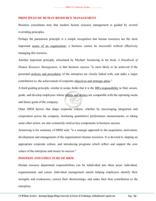 ………………..BBM 2111 Business Studies ………………..
S O William: Lecturer - Jaramogi Oginga Odinga University of Science & Technology: williamkasati@gmail.com Page - 51 -
PRINCIPLES OF HUMAN RESOURCE MANAGEMENT
Business consultants note that modern human resource management is guided by several
overriding principles.
Perhaps the paramount principle is a simple recognition that human resources are the most
important assets of an organization; a business cannot be successful without effectively
managing this resource.
Another important principle, articulated by Michael Armstrong in his book A Handbook of
Human Resource Management, is that business success "is most likely to be achieved if the
personnel policies and procedures of the enterprise are closely linked with, and make a major
contribution to, the achievement of corporate objectives and strategic plans."
A third guiding principle, similar in scope, holds that it is the HR's responsibility to find, secure,
guide, and develop employees whose talents and desires are compatible with the operating needs
and future goals of the company.
Other HRM factors that shape corporate culture; whether by encouraging integration and
cooperation across the company, instituting quantitative performance measurements, or taking
some other action, are also commonly cited as key components in business success.
Armstrong is his summary of HRM said; "is a strategic approach to the acquisition, motivation,
development and management of the organization's human resources. It is devoted to shaping an
appropriate corporate culture, and introducing programs which reflect and support the core
values of the enterprise and ensure its success."
POSITION AND STRUCTURE OF HRM
Human resource department responsibilities can be subdivided into three areas: individual,
organizational, and career. Individual management entails helping employees identify their
strengths and weaknesses; correct their shortcomings; and make their best contribution to the
enterprise.
 
