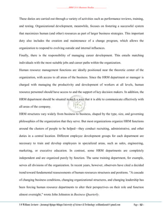 ………………..BBM 2111 Business Studies ………………..
S O William: Lecturer - Jaramogi Oginga Odinga University of Science & Technology: williamkasati@gmail.com Page - 52 -
These duties are carried out through a variety of activities such as performance reviews, training,
and testing. Organizational development, meanwhile, focuses on fostering a successful system
that maximizes human (and other) resources as part of larger business strategies. This important
duty also includes the creation and maintenance of a change program, which allows the
organization to respond to evolving outside and internal influences.
Finally, there is the responsibility of managing career development. This entails matching
individuals with the most suitable jobs and career paths within the organization.
Human resource management functions are ideally positioned near the theoretic center of the
organization, with access to all areas of the business. Since the HRM department or manager is
charged with managing the productivity and development of workers at all levels, human
resource personnel should have access to and the support of key decision makers. In addition, the
HRM department should be situated in such a way that it is able to communicate effectively with
all areas of the company.
HRM structures vary widely from business to business, shaped by the type, size, and governing
philosophies of the organization that they serve. But most organizations organize HRM functions
around the clusters of people to be helped—they conduct recruiting, administrative, and other
duties in a central location. Different employee development groups for each department are
necessary to train and develop employees in specialized areas, such as sales, engineering,
marketing, or executive education. In contrast, some HRM departments are completely
independent and are organized purely by function. The same training department, for example,
serves all divisions of the organization. In recent years, however, observers have cited a decided
trend toward fundamental reassessments of human resources structures and positions. "A cascade
of changing business conditions, changing organizational structures, and changing leadership has
been forcing human resource departments to alter their perspectives on their role and function
almost overnight," wrote John Johnston in Business Quarterly.
 