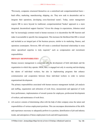 ………………..BBM 2111 Business Studies ………………..
S O William: Lecturer - Jaramogi Oginga Odinga University of Science & Technology: williamkasati@gmail.com Page - 53 -
"Previously, companies structured themselves on a centralized and compartmentalized basis—
head office, marketing, manufacturing, shipping, etc. They now seek to decentralize and to
integrate their operations, developing cross-functional teams'¦. Today, senior management
expects HR to move beyond its traditional, compartmentalized 'bunker' approach to a more
integrated, decentralized support function." Given this change in expectations, Johnston noted
that "an increasingly common trend in human resources is to decentralize the HR function and
make it accountable to specific line management. This increases the likelihood that HR is viewed
and included as an integral part of the business process, similar to its marketing, finance, and
operations counterparts. However, HR will retain a centralized functional relationship in areas
where specialized expertise is truly required," such as compensation and recruitment
responsibilities.
HRM KEY RESPONSIBILITIES
Human resource management is concerned with the development of both individuals and the
organization in which they operate. HRM, then, is engaged not only in securing and developing
the talents of individual workers, but also in implementing programs that enhance
communication and cooperation between those individual workers in order to nurture
organizational development.
The primary responsibilities associated with human resource management include: job analysis
and staffing, organization and utilization of work force, measurement and appraisal of work
force performance, implementation of reward systems for employees, professional development
of workers, and maintenance of work force.
 Job analysis consists of determining often with the help of other company areas the nature and
responsibilities of various employment positions. This can encompass determination of the skills
and experiences necessary to adequately perform in a position, identification of job and industry
trends, and anticipation of future employment levels and skill requirements.
 