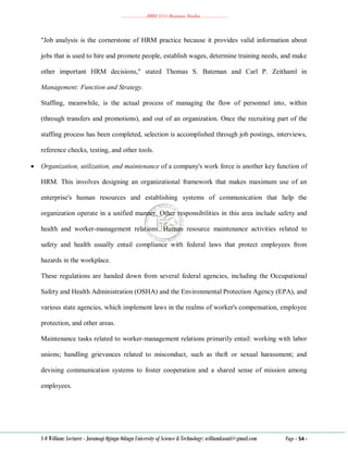 ………………..BBM 2111 Business Studies ………………..
S O William: Lecturer - Jaramogi Oginga Odinga University of Science & Technology: williamkasati@gmail.com Page - 54 -
"Job analysis is the cornerstone of HRM practice because it provides valid information about
jobs that is used to hire and promote people, establish wages, determine training needs, and make
other important HRM decisions," stated Thomas S. Bateman and Carl P. Zeithaml in
Management: Function and Strategy.
Staffing, meanwhile, is the actual process of managing the flow of personnel into, within
(through transfers and promotions), and out of an organization. Once the recruiting part of the
staffing process has been completed, selection is accomplished through job postings, interviews,
reference checks, testing, and other tools.
 Organization, utilization, and maintenance of a company's work force is another key function of
HRM. This involves designing an organizational framework that makes maximum use of an
enterprise's human resources and establishing systems of communication that help the
organization operate in a unified manner. Other responsibilities in this area include safety and
health and worker-management relations. Human resource maintenance activities related to
safety and health usually entail compliance with federal laws that protect employees from
hazards in the workplace.
These regulations are handed down from several federal agencies, including the Occupational
Safety and Health Administration (OSHA) and the Environmental Protection Agency (EPA), and
various state agencies, which implement laws in the realms of worker's compensation, employee
protection, and other areas.
Maintenance tasks related to worker-management relations primarily entail: working with labor
unions; handling grievances related to misconduct, such as theft or sexual harassment; and
devising communication systems to foster cooperation and a shared sense of mission among
employees.
 
