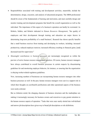 ………………..BBM 2111 Business Studies ………………..
S O William: Lecturer - Jaramogi Oginga Odinga University of Science & Technology: williamkasati@gmail.com Page - 56 -
 Responsibilities associated with training and development activities, meanwhile, include the
determination, design, execution, and analysis of educational programs. The HRM professional
should be aware of the fundamentals of learning and motivation, and must carefully design and
monitor training and development programs that benefit the overall organization as well as the
individual. The importance of this aspect of a business's operation can hardly be overstated. As
Roberts, Seldon, and Roberts indicated in Human Resources Management, "the quality of
employees and their development through training and education are major factors in
determining long-term profitability of a small business'¦. Research has shown specific benefits
that a small business receives from training and developing its workers, including: increased
productivity; reduced employee turnover; increased efficiency resulting in financial gains; [and]
decreased need for supervision."
 Meaningful contributions to business processes are increasingly recognized as within the
purview of active human resource management practices. Of course, human resource managers
have always contributed to overall business processes in certain respects by disseminating
guidelines for and monitoring employee behavior, for instance, or ensuring that the organization
is obeying worker-related regulatory guidelines.
Now, increasing numbers of businesses are incorporating human resource managers into other
business processes as well. In the past, human resource managers were cast in a support role in
which their thoughts on cost/benefit justifications and other operational aspects of the business
were rarely solicited.
But as Johnston noted, the changing character of business structures and the marketplace are
making it increasingly necessary for business owners and executives to pay greater attention to
the human resource aspects of operation: "Tasks that were once neatly slotted into well-defined
and narrow job descriptions have given way to broad job descriptions or role definitions.
 