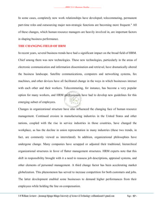 ………………..BBM 2111 Business Studies ………………..
S O William: Lecturer - Jaramogi Oginga Odinga University of Science & Technology: williamkasati@gmail.com Page - 57 -
In some cases, completely new work relationships have developed; telecommuting, permanent
part-time roles and outsourcing major non-strategic functions are becoming more frequent." All
of these changes, which human resource managers are heavily involved in, are important factors
in shaping business performance.
THE CHANGING FIELD OF HRM
In recent years, several business trends have had a significant impact on the broad field of HRM.
Chief among them was new technologies. These new technologies, particularly in the areas of
electronic communication and information dissemination and retrieval, have dramatically altered
the business landscape. Satellite communications, computers and networking systems, fax
machines, and other devices have all facilitated change in the ways in which businesses interact
with each other and their workers. Telecommuting, for instance, has become a very popular
option for many workers, and HRM professionals have had to develop new guidelines for this
emerging subset of employees.
Changes in organizational structure have also influenced the changing face of human resource
management. Continued erosion in manufacturing industries in the United States and other
nations, coupled with the rise in service industries in those countries, have changed the
workplace, as has the decline in union representation in many industries (these two trends, in
fact, are commonly viewed as interrelated). In addition, organizational philosophies have
undergone change. Many companies have scrapped or adjusted their traditional, hierarchical
organizational structures in favor of flatter management structures. HRM experts note that this
shift in responsibility brought with it a need to reassess job descriptions, appraisal systems, and
other elements of personnel management. A third change factor has been accelerating market
globalization. This phenomenon has served to increase competition for both customers and jobs.
The latter development enabled some businesses to demand higher performances from their
employees while holding the line on compensation.
 