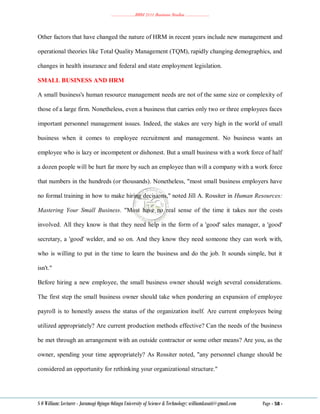 ………………..BBM 2111 Business Studies ………………..
S O William: Lecturer - Jaramogi Oginga Odinga University of Science & Technology: williamkasati@gmail.com Page - 58 -
Other factors that have changed the nature of HRM in recent years include new management and
operational theories like Total Quality Management (TQM), rapidly changing demographics, and
changes in health insurance and federal and state employment legislation.
SMALL BUSINESS AND HRM
A small business's human resource management needs are not of the same size or complexity of
those of a large firm. Nonetheless, even a business that carries only two or three employees faces
important personnel management issues. Indeed, the stakes are very high in the world of small
business when it comes to employee recruitment and management. No business wants an
employee who is lazy or incompetent or dishonest. But a small business with a work force of half
a dozen people will be hurt far more by such an employee than will a company with a work force
that numbers in the hundreds (or thousands). Nonetheless, "most small business employers have
no formal training in how to make hiring decisions," noted Jill A. Rossiter in Human Resources:
Mastering Your Small Business. "Most have no real sense of the time it takes nor the costs
involved. All they know is that they need help in the form of a 'good' sales manager, a 'good'
secretary, a 'good' welder, and so on. And they know they need someone they can work with,
who is willing to put in the time to learn the business and do the job. It sounds simple, but it
isn't."
Before hiring a new employee, the small business owner should weigh several considerations.
The first step the small business owner should take when pondering an expansion of employee
payroll is to honestly assess the status of the organization itself. Are current employees being
utilized appropriately? Are current production methods effective? Can the needs of the business
be met through an arrangement with an outside contractor or some other means? Are you, as the
owner, spending your time appropriately? As Rossiter noted, "any personnel change should be
considered an opportunity for rethinking your organizational structure."
 