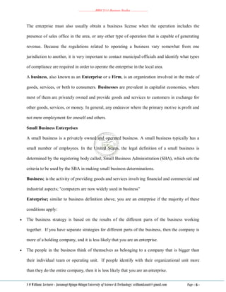 ………………..BBM 2111 Business Studies ………………..
S O William: Lecturer - Jaramogi Oginga Odinga University of Science & Technology: williamkasati@gmail.com Page - 6 -
The enterprise must also usually obtain a business license when the operation includes the
presence of sales office in the area, or any other type of operation that is capable of generating
revenue. Because the regulations related to operating a business vary somewhat from one
jurisdiction to another, it is very important to contact municipal officials and identify what types
of compliance are required in order to operate the enterprise in the local area.
A business, also known as an Enterprise or a Firm, is an organization involved in the trade of
goods, services, or both to consumers. Businesses are prevalent in capitalist economies, where
most of them are privately owned and provide goods and services to customers in exchange for
other goods, services, or money. In general, any endeavor where the primary motive is profit and
not mere employment for oneself and others.
Small Business Enterprises
A small business is a privately owned and operated business. A small business typically has a
small number of employees. In the United States, the legal definition of a small business is
determined by the registering body called; Small Business Administration (SBA), which sets the
criteria to be used by the SBA in making small business determinations.
Business; is the activity of providing goods and services involving financial and commercial and
industrial aspects; "computers are now widely used in business‖
Enterprise; similar to business definition above, you are an enterprise if the majority of these
conditions apply:
 The business strategy is based on the results of the different parts of the business working
together. If you have separate strategies for different parts of the business, then the company is
more of a holding company, and it is less likely that you are an enterprise.
 The people in the business think of themselves as belonging to a company that is bigger than
their individual team or operating unit. If people identify with their organizational unit more
than they do the entire company, then it is less likely that you are an enterprise.
 