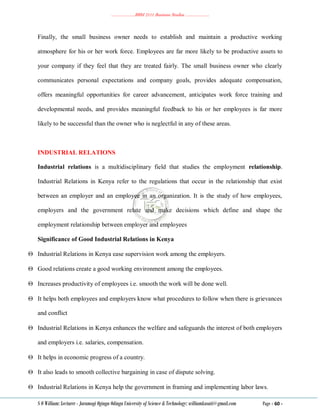 ………………..BBM 2111 Business Studies ………………..
S O William: Lecturer - Jaramogi Oginga Odinga University of Science & Technology: williamkasati@gmail.com Page - 60 -
Finally, the small business owner needs to establish and maintain a productive working
atmosphere for his or her work force. Employees are far more likely to be productive assets to
your company if they feel that they are treated fairly. The small business owner who clearly
communicates personal expectations and company goals, provides adequate compensation,
offers meaningful opportunities for career advancement, anticipates work force training and
developmental needs, and provides meaningful feedback to his or her employees is far more
likely to be successful than the owner who is neglectful in any of these areas.
INDUSTRIAL RELATIONS
Industrial relations is a multidisciplinary field that studies the employment relationship.
Industrial Relations in Kenya refer to the regulations that occur in the relationship that exist
between an employer and an employee in an organization. It is the study of how employees,
employers and the government relate and make decisions which define and shape the
employment relationship between employer and employees
Significance of Good Industrial Relations in Kenya
 Industrial Relations in Kenya ease supervision work among the employers.
 Good relations create a good working environment among the employees.
 Increases productivity of employees i.e. smooth the work will be done well.
 It helps both employees and employers know what procedures to follow when there is grievances
and conflict
 Industrial Relations in Kenya enhances the welfare and safeguards the interest of both employers
and employers i.e. salaries, compensation.
 It helps in economic progress of a country.
 It also leads to smooth collective bargaining in case of dispute solving.
 Industrial Relations in Kenya help the government in framing and implementing labor laws.
 