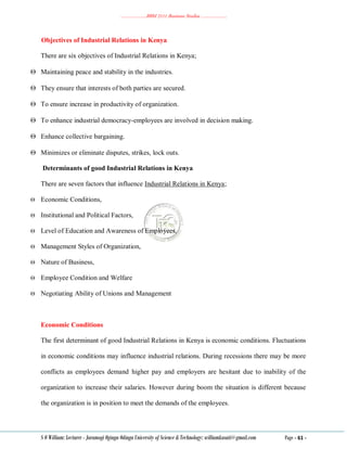 ………………..BBM 2111 Business Studies ………………..
S O William: Lecturer - Jaramogi Oginga Odinga University of Science & Technology: williamkasati@gmail.com Page - 61 -
Objectives of Industrial Relations in Kenya
There are six objectives of Industrial Relations in Kenya;
 Maintaining peace and stability in the industries.
 They ensure that interests of both parties are secured.
 To ensure increase in productivity of organization.
 To enhance industrial democracy-employees are involved in decision making.
 Enhance collective bargaining.
 Minimizes or eliminate disputes, strikes, lock outs.
Determinants of good Industrial Relations in Kenya
There are seven factors that influence Industrial Relations in Kenya;
 Economic Conditions,
 Institutional and Political Factors,
 Level of Education and Awareness of Employees,
 Management Styles of Organization,
 Nature of Business,
 Employee Condition and Welfare
 Negotiating Ability of Unions and Management
Economic Conditions
The first determinant of good Industrial Relations in Kenya is economic conditions. Fluctuations
in economic conditions may influence industrial relations. During recessions there may be more
conflicts as employees demand higher pay and employers are hesitant due to inability of the
organization to increase their salaries. However during boom the situation is different because
the organization is in position to meet the demands of the employees.
 